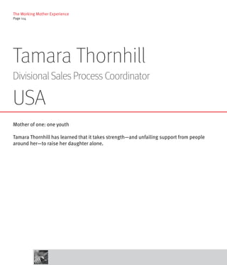 The Working Mother Experience
Page 114




Tamara Thornhill
Divisional Sales Process Coordinator

USA
Mother of one: one youth

Tamara Thornhill has learned that it takes strength—and unfailing support from people
around her—to raise her daughter alone.
 