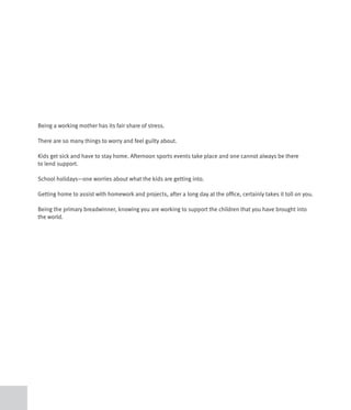 Being a working mother has its fair share of stress.

There are so many things to worry and feel guilty about.

Kids get sick and have to stay home. Afternoon sports events take place and one cannot always be there
to lend support.

School holidays—one worries about what the kids are getting into.

Getting home to assist with homework and projects, after a long day at the office, certainly takes it toll on you.

Being the primary breadwinner, knowing you are working to support the children that you have brought into
the world.
 