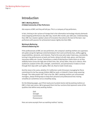 The Working Mother Experience
Page 10




                   Introduction
                   EMC’s Working Mothers
                   A Global Community of Star Performers

                   Ask anyone at EMC and they will tell you: This is a company of top performers.

                   In fact, thriving in the cyclone of change that is the information technology industry demands
                   show-stopping performances day after day, month after month, year after year. Understanding
                   that, EMC has created a global culture of innovation that attracts the best of the best—star
                   performers with passion for achievement woven tightly into their DNA.

                   Working & Mothering
                   A Bravura Balancing Act

                   If the professionals at EMC are star performers, the company’s working mothers are superstars
                   who glide along the tightrope stretched between their work and family lives, deftly juggling
                   responsibilities, demands, and interests. They’re the ones who make it look easy, consistently
                   turning in top performances at work and home, doing it all with style, grace, and that ever-
                   necessary safety net—humor. Sometimes a crowd of adoring fans cheers them on as they
                   skillfully move across the high wire of their lives. But, all too often, they act in silence, their
                   audiences unaware of the skill, strength, commitment, and perseverance it takes to move
                   through their days with such agility. After all, they’ve made it look easy.

                   And the story is the same, whether it’s Californian Leslie Schumann managing her fierce
                   commitment to her four young children AND her work, or Ireland’s Ciaran Long careening
                   through “the rollercoaster ride” that is her life. EMC’s working mothers are consummate
                   managers, always finding ways to keep their personal and professional lives moving
                   smoothly (or sometimes not so smoothly) along.

                   On the following pages, you’ll find nearly one hundred stories told by working mothers at
                   EMC in their own voices. We’ve grouped them into four sections that represent some of the
                   qualities that define every working mother:

                                   Skill
                                   Strength
                                   Commitment
                                   Perseverance

                   Here are some excerpts from our working mothers’ stories.
 