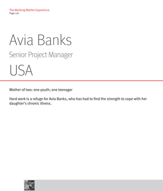 The Working Mother Experience
Page 118




Avia Banks
Senior Project Manager

USA
Mother of two: one youth; one teenager

Hard work is a refuge for Avia Banks, who has had to find the strength to cope with her
daughter’s chronic illness.
 
