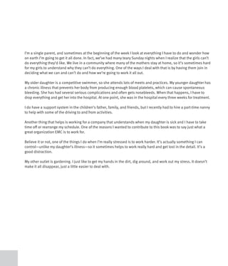 I’m a single parent, and sometimes at the beginning of the week I look at everything I have to do and wonder how
on earth I’m going to get it all done. In fact, we’ve had many teary Sunday nights when I realize that the girls can’t
do everything they’d like. We live in a community where many of the mothers stay at home, so it’s sometimes hard
for my girls to understand why they can’t do everything. One of the ways I deal with that is by having them join in
deciding what we can and can’t do and how we’re going to work it all out.

My older daughter is a competitive swimmer, so she attends lots of meets and practices. My younger daughter has
a chronic illness that prevents her body from producing enough blood platelets, which can cause spontaneous
bleeding. She has had several serious complications and often gets nosebleeds. When that happens, I have to
drop everything and get her into the hospital. At one point, she was in the hospital every three weeks for treatment.

I do have a support system in the children’s father, family, and friends, but I recently had to hire a part-time nanny
to help with some of the driving to and from activities.

Another thing that helps is working for a company that understands when my daughter is sick and I have to take
time off or rearrange my schedule. One of the reasons I wanted to contribute to this book was to say just what a
great organization EMC is to work for.

Believe it or not, one of the things I do when I’m really stressed is to work harder. It’s actually something I can
control—unlike my daughter’s illness—so it sometimes helps to work really hard and get lost in the detail. It’s a
good distraction.

My other outlet is gardening. I just like to get my hands in the dirt, dig around, and work out my stress. It doesn’t
make it all disappear, just a little easier to deal with.
 
