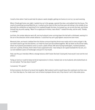 I recall a time when I had to work late for about a week straight, getting me home at 7:00 to 7:30 each evening.

When I finally got home one night, I parked my car in the garage, opened the door, and walked into the house. The
smell of something burning filled the air. I rushed up the stairs to find my three year old sitting in the middle of our
bed with the ceiling fan on watching TV. As I walked though the door, he jumped up, ran across the bed, and threw
himself into my arms saying, “Mom I’m so glad you’re home; I was afraid.” I asked him why, and he said, “Daddy
is cooking.”

Just then, the smoke detector went off, and my husband came running down the hall with a dishtowel, waving it in
the air in the direction of the smoke detector. I could feel my son’s grip tighten around me even more.

Moments later, we heard a bellow from the kitchen announcing that dinner was ready and to come and get it. My
son didn’t want to go into the kitchen, so I held his hand and we walked together. We sat down at the dinner table,
where my husband proceeded to serve us each a plate of food. We were having hamburgers, mashed potatoes,
and corn—yummy. At least, that’s what it was supposed to be. I was trying to set a good example for my son, so I
cut and stabbed a piece of hamburger and put it in my mouth.

Holy cow! No pun intended. What a strange texture; didn’t taste like beef. Good grief, how would I ever eat the rest
of this?

Trying as hard as I could to keep my facial expressions in check, I looked over at my husband, who looked back at
me and asked, “So how does it taste?”

I answered, “It’s great!”

At that moment, the three of us burst into laughter. My husband said he would leave the cooking to me from now
on. From that day on, I’ve made sure I am at home to prepare dinner and, if by chance I can’t, they order pizza.
 