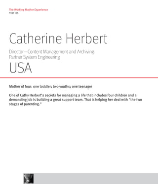 The Working Mother Experience
Page 126




Catherine Herbert
Director—Content Management and Archiving
Partner System Engineering

USA
Mother of four: one toddler; two youths; one teenager

One of Cathy Herbert’s secrets for managing a life that includes four children and a
demanding job is building a great support team. That is helping her deal with “the two
stages of parenting.”
 