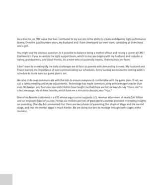 As a director, an EMC value that has contributed to my success is the ability to create and develop high-performance
teams. Over the past fourteen years, my husband and I have developed our own team, consisting of three boys
and a girl.

You might ask the obvious question: Is it possible to balance being a mother of four and having a career at EMC?
I believe it is if you assemble the right support team, which in my case begins with my husband and includes a
nanny, grandparents, and close friends. As a mom who occasionally travels, I have to trust my team.

I don’t want to oversimplify the daily challenges we all face as parents with demanding careers. My husband and
I have learned the importance of over-communicating our schedules. Every Sunday we review the coming week’s
schedule to make sure our game plan is set.

We also try to over-communicate with the kids to ensure everyone is comfortable with the game plan. If not, we
call a family meeting and make adjustments. Technology has made communicating with teenagers easier than
ever. My twelve- and fourteen-year-old children have taught me that there are lots of ways to say “I love you” in
a text message. My all-time favorite, which took me a minute to decode, was “i<3u.”

One of my favorite customers is a CIO whose organization supports U.S. revenue attainment of nearly $10 billion
and an employee base of 30,000. He has six children and lots of great stories and has provided interesting insights
on parenting. One day he commented that there are two phases of parenting, the physical stage and the mental
stage, and that the mental stage is much harder. We are doing our best to manage through both stages at the
moment.
 
