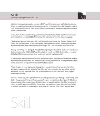 Skill:
Expertly Sculpting Multi-textured Lives


Like their colleagues across the company, EMC’s working mothers are skilled professionals,
driven to growth, achievement, and customer service in their work lives. But they also expertly
craft strong foundations for their personal lives—delivering on their promises to support and
protect their families.

In fact, France’s Anne-Caroline Tanguy says the same skills that make her a professional success
are invaluable in her role as CEO of her family. This is an excerpt from her story on page 22.

“My boys are two and three years old. It might sound conventional, but they are the very best
things that ever happened to me. Interestingly, having kids was not my priority for many years.
My work and career were the most important things, and I also had a very active social life.

“Today, everything has changed. Instead of having one job, I have two. On the one hand, I run
Communications for EMC in EMEA, and I really love my job and EMC. On the other, I am also
CEO of an SMB (small/medium-sized business), which is my household.”

In the ultimate reaching-for-the-stars story, Hopkinton-based Polly Pearson shows how working
mothers skillfully blend work and personal lives, seizing opportunities in the process to create
a new generation of high (in this case VERY high) achievers.

“Flash forward to 2007. My youngest daughter is now a vivacious five-year-old. Her often-
whispered nickname in the family is ‘The CEO.’ She’s been running the household and all
who come into her presence since she arrived on Earth—so much so that it is our biggest
parenting quandary.

“About a month ago, I thought I’d introduce her to prayer. Perhaps starting a relationship with
God, I thought, would help reinforce values of respect and gratitude. During our first bedtime
prayer, I could tell she was riveted. She joined me by repeating a long list of the people and
things in our life we are thankful for. Then, when the prayer was over, she rolled over in bed
to face me and asked oh so earnestly, ‘Mom, how do I become God? That’s the job I want.’”




Skill
 