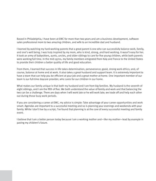 Based in Philadelphia, I have been at EMC for more than two years and am a business development, software
sales professional mom to two amazing children, and wife to an incredible dad and husband.

I learned by watching my hard-working parents that a great parent is one who can successfully balance work, family,
and one’s well being. I was truly inspired by my mom, who is kind, strong, and hard working. It wasn’t easy for her.
It took an army of babysitters, aunts, uncles, and older siblings to care for five young children, while both parents
were working full time. In the mid-1970s, my family members emigrated from Italy and France to the United States
to provide their children a better quality of life and good education.

From them, I learned that success in life takes determination; perseverance; good, strong work ethics; and, of
course, balance at home and at work. It also takes a great husband and support team. It is extremely important to
have a team that can help you be efficient at your job and a great mother at home. One important member of our
team is our full-time daycare provider, who cares for our children in our home.

What makes our family unique is that both my husband and I are from big families. My husband is the seventh of
eight siblings, and I am the fifth of five. We both understand the value of family and work and that balancing the
two can be a challenge. There are days when I will work late or he will work late; we trade off and help each other
out during those busy work periods.

If you are considering a career at EMC, my advice is simple: Take advantage of your career opportunities and work
smart. Agendas are important to a successful meeting and so is planning your evenings and weekends with your
family. While I don’t live by a script, I’ve found that planning is at the core of every successful meeting and family
event.

I believe that I am a better person today because I am a working mother and—like my mother—lead by example in
paving my children’s future.
 