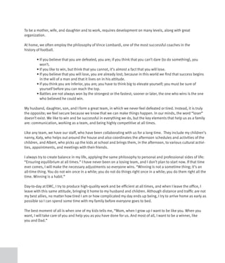 To be a mother, wife, and daughter and to work, requires development on many levels, along with great
organization.

At home, we often employ the philosophy of Vince Lombardi, one of the most successful coaches in the
history of football.

	       •		f	you	believe	that	you	are	defeated,	you	are;	if	you	think	that	you	can’t	dare	(to	do	something),	you	
          I
          won’t.
	       •	If	you	like	to	win,	but	think	that	you	cannot,	it’s	almost	a	fact	that	you	will	lose.	
	       •		f	you	believe	that	you	will	lose,	you	are	already	lost;	because	in	this	world	we	find	that	success	begins	
          I
          in the will of a man and that it lives on in his attitude.
	       •		f	you	think	you	are	inferior,	you	are;	you	have	to	think	big	to	elevate	yourself;	you	must	be	sure	of	
          I
          yourself before you can reach the top.
	       •		 attles	are	not	always	won	by	the	strongest	or	the	fastest;	sooner	or	later,	the	one	who	wins	is	the	one	
          B
          who believed he could win.

My husband, daughter, son, and I form a great team, in which we never feel defeated or tired. Instead, it is truly
the opposite; we feel secure because we know that we can make things happen. In our minds, the word “loser”
doesn’t exist. We like to win and be successful in everything we do, but the key elements that help us as a family
are: communication, working as a team, and being highly competitive at all times.

Like any team, we have our staff, who have been collaborating with us for a long time. They include my children’s
nanny, Katy, who helps out around the house and also coordinates the afternoon schedules and activities of the
children, and Albert, who picks up the kids at school and brings them, in the afternoon, to various cultural activi-
ties, appointments, and meetings with their friends.

I always try to create balance in my life, applying the same philosophy to personal and professional sides of life:
“Ensuring equilibrium at all times.” I have never been on a losing team, and I don’t plan to start now. If that time
ever comes, I will make the necessary adjustments so everyone wins. “Winning is not a sometime thing; it’s an
all-time thing. You do not win once in a while; you do not do things right once in a while; you do them right all the
time. Winning is a habit.”

Day-to-day at EMC, I try to produce high-quality work and be efficient at all times, and when I leave the office, I
leave with this same attitude, bringing it home to my husband and children. Although distance and traffic are not
my best allies, no matter how tired I am or how complicated my day ends up being, I try to arrive home as early as
possible so I can spend some time with my family before everyone goes to bed.

The best moment of all is when one of my kids tells me, “Mom, when I grow up I want to be like you. When you
want, I will take care of you and help you as you have done for us. And most of all, I want to be a winner, like
you and Dad.”
 