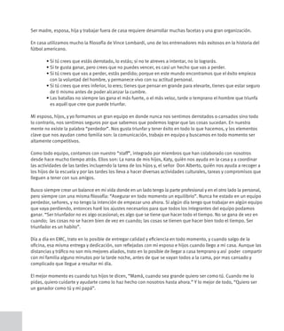 Ser madre, esposa, hija y trabajar fuera de casa requiere desarrollar muchas facetas y una gran organización.

En casa utilizamos mucho la filosofía de Vince Lombardi, uno de los entrenadores más exitosos en la historia del
fútbol americano.

	      •		 i	tú	crees	que	estás	derrotado,	lo	estás;	si	no	te	atreves	a	intentar,	no	lo	lograrás.
         S
	      •		 i	te	gusta	ganar,	pero	crees	que	no	puedes	vencer,	es	casi	un	hecho	que	vas	a	perder.
         S
	      •		 i	tú	crees	que	vas	a	perder,	estás	perdido;	porque	en	este	mundo	encontramos	que	el	éxito	empieza	
         S
         con la voluntad del hombre, y permanece vivo con su actitud personal.
	      •		 i	tú	crees	que	eres	inferior,	lo	eres;	tienes	que	pensar	en	grande	para	elevarte,	tienes	que	estar	seguro	
         S
         de ti mismo antes de poder alcanzar la cumbre.
	      •		 as	batallas	no	siempre	las	gana	el	más	fuerte,	o	el	más	veloz,	tarde	o	temprano	el	hombre	que	triunfa	
         L
         es aquél que cree que puede triunfar.

Mi esposo, hijos, y yo formamos un gran equipo en donde nunca nos sentimos derrotados o cansados sino todo
lo contrario, nos sentimos seguros por que sabemos que podemos lograr que las cosas sucedan. En nuestra
mente no existe la palabra “perdedor”. Nos gusta triunfar y tener éxito en todo lo que hacemos, y los elementos
clave que nos ayudan como familia son: la comunicación, trabajo en equipo y buscamos en todo momento ser
altamente competitivos.

Como todo equipo, contamos con nuestro “staff”, integrado por miembros que han colaborado con nosotros
desde hace mucho tiempo atrás. Ellos son: La nana de mis hijos, Katy, quién nos ayuda en la casa y a coordinar
las actividades de las tardes incluyendo la tarea de los hijos y, el señor Don Alberto, quién nos ayuda a recoger a
los hijos de la escuela y por las tardes los lleva a hacer diversas actividades culturales, tareas y compromisos que
lleguen a tener con sus amigos.

Busco siempre crear un balance en mi vida donde en un lado tengo la parte profesional y en el otro lado la personal,
pero siempre con una misma filosofía: “Asegurar en todo momento un equilibrio”. Nunca he estado en un equipo
perdedor, señores, y no tengo la intención de empezar uno ahora. Si algún día tengo que trabajar en algún equipo
que vaya perdiendo, entonces haré los ajustes necesarios para que todos los integrantes del equipo podamos
ganar. “Ser triunfador no es algo ocasional; es algo que se tiene que hacer todo el tiempo. No se gana de vez en
cuando; las cosas no se hacen bien de vez en cuando; las cosas se tienen que hacer bien todo el tiempo. Ser
triunfador es un habito”.

Día a día en EMC, trato en lo posible de entregar calidad y eficiencia en todo momento, y cuando salgo de la
oficina, esa misma entrega y dedicación, son reflejadas con mi esposo e hijos cuando llego a mi casa. Aunque las
distancias y tráfico no son mis mejores aliados, trato en lo posible de llegar a casa temprano y así poder compartir
con mi familia alguno minutos por la tarde noche, antes de que se vayan todos a la cama, por mas cansado y
complicado que llegue a resultar mi día.

El mejor momento es cuando tus hijos te dicen, “Mamá, cuando sea grande quiero ser como tú. Cuando me lo
pidas, quiero cuidarte y ayudarte como lo haz hecho con nosotros hasta ahora.” Y lo mejor de todo, “Quiero ser
un ganador como tú y mi papá”.
 