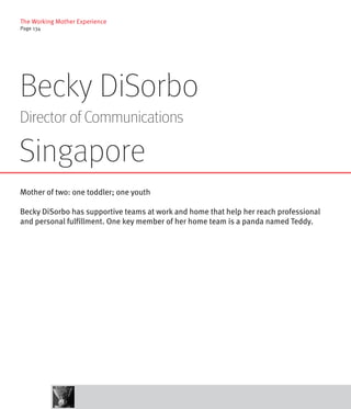 The Working Mother Experience
Page 134




Becky DiSorbo
Director of Communications

Singapore
Mother of two: one toddler; one youth

Becky DiSorbo has supportive teams at work and home that help her reach professional
and personal fulfillment. One key member of her home team is a panda named Teddy.
 