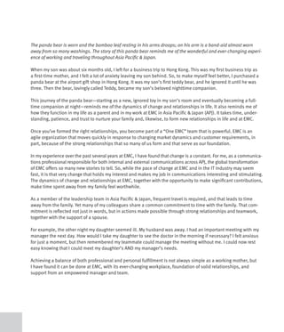 The panda bear is worn and the bamboo leaf resting in his arms droops; on his arm is a band-aid almost worn
away from so many washings. The story of this panda bear reminds me of the wonderful and ever-changing experi-
ence of working and traveling throughout Asia Pacific & Japan.

When my son was about six months old, I left for a business trip to Hong Kong. This was my first business trip as
a first-time mother, and I felt a lot of anxiety leaving my son behind. So, to make myself feel better, I purchased a
panda bear at the airport gift shop in Hong Kong. It was my son’s first teddy bear, and he ignored it until he was
three. Then the bear, lovingly called Teddy, became my son’s beloved nighttime companion.

This journey of the panda bear—starting as a new, ignored toy in my son’s room and eventually becoming a full-
time companion at night—reminds me of the dynamics of change and relationships in life. It also reminds me of
how they function in my life as a parent and in my work at EMC in Asia Pacific & Japan (APJ). It takes time, under-
standing, patience, and trust to nurture your family and, likewise, to form new relationships in life and at EMC.

Once you’ve formed the right relationships, you become part of a “One EMC” team that is powerful. EMC is an
agile organization that moves quickly in response to changing market dynamics and customer requirements, in
part, because of the strong relationships that so many of us form and that serve as our foundation.

In my experience over the past several years at EMC, I have found that change is a constant. For me, as a communica-
tions professional responsible for both internal and external communications across APJ, the global transformation
of EMC offers so many new stories to tell. So, while the pace of change at EMC and in the IT industry may seem
fast, it is that very change that holds my interest and makes my job in communications interesting and stimulating.
The dynamics of change and relationships at EMC, together with the opportunity to make significant contributions,
make time spent away from my family feel worthwhile.

As a member of the leadership team in Asia Pacific & Japan, frequent travel is required, and that leads to time
away from the family. Yet many of my colleagues share a common commitment to time with the family. That com-
mitment is reflected not just in words, but in actions made possible through strong relationships and teamwork,
together with the support of a spouse.

For example, the other night my daughter seemed ill. My husband was away. I had an important meeting with my
manager the next day. How would I take my daughter to see the doctor in the morning if necessary? I felt anxious
for just a moment, but then remembered my teammate could manage the meeting without me. I could now rest
easy knowing that I could meet my daughter’s AND my manager’s needs.

Achieving a balance of both professional and personal fulfillment is not always simple as a working mother, but
I have found it can be done at EMC, with its ever-changing workplace, foundation of solid relationships, and
support from an empowered manager and team.
 