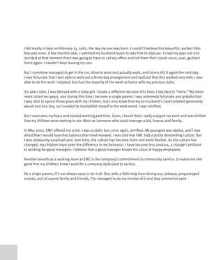 I fell madly in love on February 15, 1982, the day my son was born. I couldn’t believe this beautiful, perfect little
boy was mine. A few months later, I watched my husband leave to take him to daycare. I cried my eyes out and
decided at that moment that I was going to have to call my office and tell them that I could never, ever, go back
there again. I couldn’t bear leaving my son.

But I somehow managed to get in the car, drive to work and actually work, and I even did it again the next day.
I was fortunate that I was able to work out a three-day arrangement and realized that this worked very well; I was
able to do the work I enjoyed, but had the majority of the week at home with my precious baby.

Six years later, I was blessed with a baby girl. I made a different decision this time; I decided to “retire.” My retire-
ment lasted ten years, and during this time I became a single parent. I was extremely fortunate and grateful that
I was able to spend those years with my children, but I also knew that my ex-husband’s court-ordered generosity
would end one day, so I needed to reestablish myself in the work world. I was terrified.

But I overcame my fears and started working part time. Soon, I found that I really enjoyed my work and was thrilled
that my children were starting to see Mom as someone who could manage a job, house, and family.

In May 2000, EMC offered me a job. I was ecstatic but, once again, terrified. My youngest was twelve, and I was
afraid that I would lose that balance that I had enjoyed. I was told that EMC had a pretty demanding culture. But
I was pleasantly surprised and, over time, the culture has become more and more flexible. As the culture has
changed, my children have seen the difference in my behavior; I have become less anxious, a change I attribute
to working for good managers. I believe that a good manager knows the value of happy employees.

Another benefit as a working mom at EMC is the company’s commitment to community service. It makes me feel
good that my children know I work for a company dedicated to service.

As a single parent, it’s not always easy to do it all. But, with a little help from dining out, takeout, prepackaged
snacks, and of course family and friends, I’ve managed to do my version of it and stay somewhat sane.
 