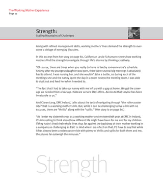 The Working Mother Experience
Page 12




                   Strength:
                   Scaling Mountains of Challenges


                   Along with refined management skills, working mothers’ lives demand the strength to over-
                   come a deluge of everyday disasters.

                   In this excerpt from her story on page 80, Californian Leslie Schumann shows how working
                   mothers find the strength to navigate through life’s storms by thinking creatively.

                   “Of course, there are times when you really do have to live by someone else’s schedule.
                   Shortly after my youngest daughter was born, there were several big meetings I absolutely
                   had to attend. I was nursing her, and she wouldn’t take a bottle, so during each of the
                   meetings she and the nanny spent the day in a room next to the meeting room. I was able
                   to duck out and feed her when I needed to.

                   “The fact that I had to take our nanny with me left us with a gap at home. We got the cover-
                   age we needed from a backup childcare service EMC offers. Access to that service has been
                   invaluable to us.”

                   And Ciaran Long, EMC Ireland, talks about the task of navigating through “the rollercoaster
                   ride” that is a working mother’s life. But, while it can be challenging to live a life with no
                   excuses, there are “thrills” along with the “spills.” (Her story is on page 86.)

                   “As I enter my sixteenth year as a working mother and my twentieth year at EMC in Ireland,
                   it’s interesting to think about how different life might have been for me and for my children
                   if they hadn’t lived their whole lives thus far against the backdrop of their mother working in
                   a company as challenging as EMC is. And when I do reflect on that, I’d have to say that while
                   it has always been a rollercoaster ride with plenty of thrills and spills for both them and me,
                   the pluses far outweigh the minuses.”




                   Strength
 