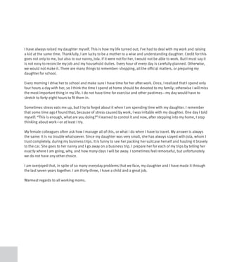 I have always raised my daughter myself. This is how my life turned out; I’ve had to deal with my work and raising
a kid at the same time. Thankfully, I am lucky to be a mother to a wise and understanding daughter. Credit for this
goes not only to me, but also to our nanny, Jola. If it were not for her, I would not be able to work. But I must say it
is not easy to reconcile my job and my household duties. Every hour of every day is carefully planned. Otherwise,
we would not make it. There are many things to remember: shopping, all the official matters, or preparing my
daughter for school.

Every morning I drive her to school and make sure I have time for her after work. Once, I realized that I spend only
four hours a day with her, so I think the time I spend at home should be devoted to my family; otherwise I will miss
the most important thing in my life. I do not have time for exercise and other pastimes—my day would have to
stretch to forty-eight hours to fit them in.

Sometimes stress eats me up, but I try to forget about it when I am spending time with my daughter. I remember
that some time ago I found that, because of stress caused by work, I was irritable with my daughter. One day I told
myself: “This is enough, what are you doing?” I learned to control it and now, after stepping into my home, I stop
thinking about work—or at least I try.

My female colleagues often ask how I manage all of this, or what I do when I have to travel. My answer is always
the same: It is no trouble whatsoever. Since my daughter was very small, she has always stayed with Jola, whom I
trust completely, during my business trips. It is funny to see her packing her suitcase herself and hauling it bravely
to the car. She goes to her nanny and I go away on a business trip. I prepare her for each of my trips by telling her
exactly where I am going, why, and how many days I will be away. I sometimes feel remorseful, but unfortunately
we do not have any other choice.

I am overjoyed that, in spite of so many everyday problems that we face, my daughter and I have made it through
the last seven years together. I am thirty-three, I have a child and a great job.

Warmest regards to all working moms.
 