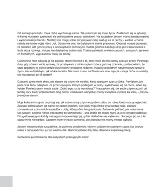 Od samego początku moja córke wychowuję sama. Tak potoczyło się moje życie. Znalazłam się w sytuacji,
w której musiałam zajmować się jednocześnie pracą i dzieckiem. Na szczęście, jestem mamą bardzo mądrej
i wyrozumiałej córeczki. Niestety nie mogę sobie przypisywać całej zasługi za te cechy – wielkie uznanie
należy się także mojej niani, Joli. Gdyby nie ona, nie byłabym w stanie pracować. Chociaż muszę przyznać,
że niełatwo jest godzić pracę z obowiązkami domowymi. Każda godzina każdego dnia jest zaplanowana z
duża dozą rozwagi. Inaczej nie dałybyśmy sobie rady. Trzeba pamiętać o wielu rzeczach: zakupach, sprawa-
ch formalnych, wyprawieniu maiej do szkoły.

Codziennie rano odwożę ją na zajęcia; dbam również o to, żeby mieć dla niej wolny czas po pracy. Pewnego
dnia, gdy zdałam sobie sprawę, że przebywam z córka raptem cztery godziny dziennie, postanowiłam, że
czas spędzany w domu będzie poświęcony wyłącznie rodzinie; inaczej straciłabym najcenniejszą rzecz w
życiu, nie widziałabym, jak córka dorasta. Nie mam czasu na fitness ani inne zajęcia – moja doba musiałaby
się rozciągnąć do 48 godzin!

Czasami zżera mnie stres, ale staram się o tym nie myśleć, kiedy spędzam czas z córka. Pamiętam, jak
jakiś czas temu odkryłam, że przez napięcia, którym podlegam w pracy, wyładowuję się na córce, łatwo się
irytuje. Powiedziałam wtedy sobie: „Dość tego, co ty wyrabiasz?” Nauczyłam się, jak sobie z tym radzić i od
tamtej pory, kiedy przekraczam próg domu, zostawiam wszystkie rzeczy związane z pracą za sobą – przyna-
jmniej się staram.

Moje koleżanki często dopytują się, jak sobie radzę z tym wszystkim, albo, co robię, kiedy muszę wyjechać.
Zawsze odpowiadam tak samo: to żaden problem. Od kiedy moja córka była bardzo mała, zawsze
zostawała na czas moich wyjazdów z Jolą, której ufam bezgranicznie. Zabawnie patrzeć, jak mala sama
się pakuję i dzielnie niesie walizeczkę do samochodu – ona jedzie do swojej niani, a ja na wyjazd służbowy.
Przygotowuję ją na każdy mój wyjazd opowiadając jej, gdzie dokładnie się wybieram, dlaczego, po co, i ile
czasu mnie nie będzie. Czasem mam wyrzuty sumienia, ale przecież nie mamy innego wyboru.

Jestem niesamowicie szczęśliwa, że pomimo problemów, którym codziennie stawiamy czoła, tak dobrze
sobie z córką radzimy, już od siedmiu lat. Mam trzydzieści trzy lata, dziecko i wspaniałą pracę.

Serdeczne pozdrowienia dla wszystkich pracujących mam!
 