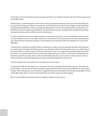Life teaches us that true friends are the ones who are there in our darkest moments. My true friends turned out to
be my EMC family.

Unfortunately, it sometimes takes a jolt in life to make you appreciate what you have. At a time when EMC was
soaring and reaching new heights, my world was crumbling around me. My son was diagnosed with significant
developmental disabilities, and my marriage was falling apart. If not for the understanding, compassion, and
flexibility of all my managers and coworkers, I would not have survived. I shudder at the thought of how things
may have turned out given a different set of circumstances.

As often as people say we are a tough company—a necessity to succeed in such a competitive market—we are
also very human. Our skins may need to be thick on the outside, but on the inside we are kind, compassionate,
and understand the importance of family. A tricky balance you may think; EMC has mastered it. It’s part of the
EMC DNA.

I will be forever indebted to my EMC family for allowing me to take care of my personal life while still enjoying a
successful career through that difficult period. I was allowed to work from home when necessary—which was an
enormous help in the balancing act of home life and work. In fact, my assignments provided a great chance for
me to focus on something other than the more heart-breaking issues at home. I survived this troubled time by
immersing myself in my work, which made me feel healthy and alive. I am by nature a driven person, and my
desire to perform well at EMC grew because of the accommodating climate around me.

It was during this time I was able to hone the skills we call our values.

Embracing the EMC values helped me in all aspects of my life, including advocating for my son. I learned to be
results-driven, have a sense of urgency, become a better problem solver, communicate effectively, and adapt to
change. I will never give up, never lose focus, negotiate wisely, pick my battles, hold people accountable, commu-
nicate effectively, thrive in a team environment and, most of all, always act with integrity.

My son has benefited tremendously from my ability to adhere to these values.
 