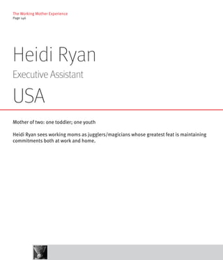The Working Mother Experience
Page 146




Heidi Ryan
Executive Assistant

USA
Mother of two: one toddler; one youth

Heidi Ryan sees working moms as jugglers/magicians whose greatest feat is maintaining
commitments both at work and home.
 