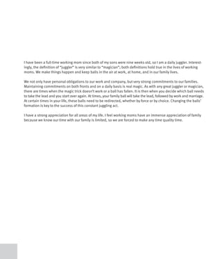 I have been a full-time working mom since both of my sons were nine weeks old, so I am a daily juggler. Interest-
ingly, the definition of “juggler” is very similar to “magician”; both definitions hold true in the lives of working
moms. We make things happen and keep balls in the air at work, at home, and in our family lives.

We not only have personal obligations to our work and company, but very strong commitments to our families.
Maintaining commitments on both fronts and on a daily basis is real magic. As with any great juggler or magician,
there are times when the magic trick doesn’t work or a ball has fallen. It is then when you decide which ball needs
to take the lead and you start over again. At times, your family ball will take the lead, followed by work and marriage.
At certain times in your life, these balls need to be redirected, whether by force or by choice. Changing the balls’
formation is key to the success of this constant juggling act.

I have a strong appreciation for all areas of my life. I feel working moms have an immense appreciation of family
because we know our time with our family is limited, so we are forced to make any time quality time.
 