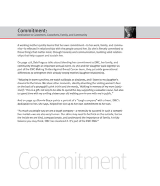Commitment:
Dedication to Customers, Coworkers, Family, and Community


A working mother quickly learns that her own commitment—to her work, family, and commu-
nity—is reflected in relationships with the people around her. So she is fiercely committed to
those things that matter most, through honesty and communication, building solid relation-
ships that help support and sustain her.

On page 128, Deb Fragoza talks about blending her commitment to EMC, her family, and
community through an important annual event. As she and her daughter walk together as
part of the EMC Making Strides Against Breast Cancer team, they put aside generational
differences to strengthen their already-strong mother/daughter relationship.

“Relaxing in warm sunshine, we watch sailboats or airplanes, and I listen to my daughter’s
dreams for the future. We share other moments, silently absorbing the smiling woman’s face
on the back of a young girl’s pink t-shirt and the words, ‘Walking in memory of my mom (1962-
2007).’ This is a gift, not only to be able to spend the day supporting a valuable cause, but also
to spend time with my smiling sixteen year old walking arm-in-arm with me in public.”

And on page 150 Bonnie Bryce paints a portrait of a “tough company” with a heart. EMC’s
dedication to her, she says, helped her live up to her own commitment to her son.

“As much as people say we are a tough company—a necessity to succeed in such a competi-
tive market—we are also very human. Our skins may need to be thick on the outside, but on
the inside we are kind, compassionate, and understand the importance of family. A tricky
balance you may think; EMC has mastered it. It’s part of the EMC DNA.”




Commitment
 