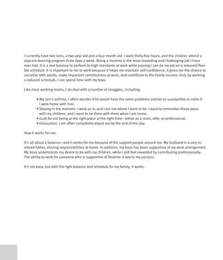 I currently have two sons, a two year old and a four month old. I work thirty-five hours, and the children attend a
daycare-learning program three days a week. Being a mommy is the most rewarding and challenging job I have
ever had. It is a real balance to perform to high standards at work while proving I can do my job on a reduced/flexi-
ble schedule. It is important to me to work because it helps me maintain self-confidence; it gives me the chance to
socialize with adults, make important contributions at work, and contribute to the family income. And, by working
a reduced schedule, I can spend time with my boys.

Like most working moms, I do deal with a number of struggles, including:

	       •		 y	son’s	asthma.	I	often	wonder	if	he	would	have	the	same	problems	and	be	so	susceptible	to	colds	if	
          M
          I were home with him.
	       •		 taying	in	the	moment.	I	work	on	it,	and	I	am	not	where	I	want	to	be.	I	want	to	remember	these	years	
          S
          with my children, and I want to be there with them when I am home.
	       •		 uilt	for	not	being	at	the	right	place	at	the	right	time—either	as	a	mom,	wife,	or	professional.	
          G
	       •		 xhaustion.	I	am	often	completely	wiped	out	by	the	end	of	the	day.
          E

How it works for me:

It’s all about a balance—and it works for me because of the support people around me. My husband is a very in-
volved father, sharing responsibilities at home. In addition, my boss has been supportive of my work arrangement.
My boss understands my desire to be with my children, while I still feel rewarded by contributing professionally.
The ability to work for someone who is supportive of flextime is key to my success.

It’s not easy, but with the right balance and schedule for my family, it works.
 