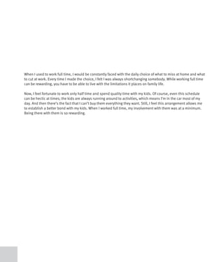 When I used to work full time, I would be constantly faced with the daily choice of what to miss at home and what
to cut at work. Every time I made the choice, I felt I was always shortchanging somebody. While working full time
can be rewarding, you have to be able to live with the limitations it places on family life.

Now, I feel fortunate to work only half time and spend quality time with my kids. Of course, even this schedule
can be hectic at times; the kids are always running around to activities, which means I’m in the car most of my
day. And then there’s the fact that I can’t buy them everything they want. Still, I feel this arrangement allows me
to establish a better bond with my kids. When I worked full time, my involvement with them was at a minimum.
Being there with them is so rewarding.
 