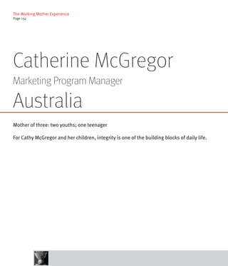 The Working Mother Experience
Page 154




Catherine McGregor
Marketing Program Manager

Australia
Mother of three: two youths; one teenager

For Cathy McGregor and her children, integrity is one of the building blocks of daily life.
 