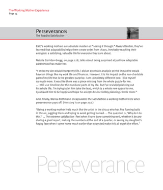 The Working Mother Experience
Page 14




                   Perseverance:
                   The Road to Satisfaction


                   EMC’s working mothers are absolute masters at “seeing it through.” Always flexible, they’ve
                   learned that adaptability helps them create order from chaos, inevitably reaching their
                   end-goal: a satisfying, valuable life for everyone they care about.

                   Natalie Corridan-Gregg, on page 228, talks about being surprised at just how adaptable
                   parenthood has made her.

                   “I knew my son would change my life. I did an extensive analysis on the impact he would
                   have on things like my work life and finances. However, it is his impact on the non-chartable
                   part of my life that is the greatest surprise. I am completely different now. I like myself
                   so much more. It was like there was a piece missing from the whole puzzle for me.
                   … I still use timelines for the mundane parts of my life. But I’ve resisted planning out
                   his whole life. I’m trying to let him take the lead, which is a whole new space for me.
                   I just want him to be happy and hope he accepts his incredibly planning-centric mom.”

                   And, finally, Marisa Rothmann encapsulates the satisfaction a working mother feels when
                   perseverance pays off. (Her story is on page 202.)

                   “Being a working mother feels much like the artist in the circus who has five flaming balls
                   in the air, juggling them and trying to avoid getting burned. … The question is, ‘Why do I do
                   this?’ … The extreme satisfaction I feel when I have done something well, whether it be pro-
                   ducing a good report, making the numbers at the end of a quarter, or seeing my daughter’s
                   happy face when I come home much earlier than expected make this all worth the effort.”




                   Perseverance
 