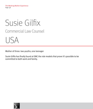 The Working Mother Experience
Page 158




Susie Gilfix
Commercial Law Counsel

USA
Mother of three: two youths; one teenager

Susie Gilfix has finally found at EMC the role models that prove it’s possible to be
committed to both work and family.
 