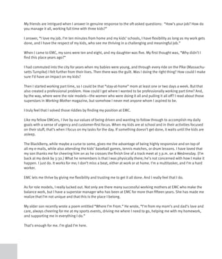 My friends are intrigued when I answer in genuine response to the oft-asked questions: “How’s your job? How do
you manage it all, working full time with three kids?”

I answer, “I love my job. I’m ten minutes from home and my kids’ schools, I have flexibility as long as my work gets
done, and I have the respect of my kids, who see me thriving in a challenging and meaningful job.”

When I came to EMC, my sons were ten and eight, and my daughter was five. My first thought was, “Why didn’t I
find this place years ago?”

I had commuted into the city for years when my babies were young, and through every ride on the Pike (Massachu-
setts Turnpike) I felt further from their lives. Then there was the guilt. Was I doing the right thing? How could I make
sure I’d have an impact on my kids?

Then I started working part time, so I could be that “stay-at-home” mom at least one or two days a week. But that
also created a professional problem. How could I get where I wanted to be professionally working part time? And,
by the way, where were the role models—the women who were doing it all and pulling it all off? I read about those
superstars in Working Mother magazine, but somehow I never met anyone whom I aspired to be.

I truly feel that I solved those riddles by finding my position at EMC.

Like my fellow EMCers, I live by our values of being driven and wanting to follow through to accomplish my daily
goals with a sense of urgency and customer-first focus. When my kids are at school and in their activities focused
on their stuff, that’s when I focus on my tasks for the day. If something doesn’t get done, it waits until the kids are
asleep.

The BlackBerry, while maybe a curse to some, gives me the advantage of being highly responsive and on top of
all my e-mails, while also attending the kids’ baseball games, tennis matches, or drum lessons. I have loved that
my son thanks me for cheering him on as he crosses the finish line of a track meet at 3 p.m. on a Wednesday. (I’m
back at my desk by 3:30.) What he remembers is that I was physically there; he’s not concerned with how I make it
happen. I just do. It works for me; I don’t miss a beat, either at work or at home. I’m a multitasker, and I’m a hard
worker.

EMC lets me thrive by giving me flexibility and trusting me to get it all done. And I really feel that I do.

As for role models, I really lucked out. Not only are there many successful working mothers at EMC who make the
balance work, but I have a superstar manager who has been at EMC for more than fifteen years. She has made me
realize that I’m not unique and that this is the place I belong.

My older son recently wrote a poem entitled “Where I’m From.” He wrote, “I’m from my mom’s and dad’s love and
care, always cheering for me at my sports events, driving me where I need to go, helping me with my homework,
and supporting me in everything I do.”

That’s enough for me. I’m glad I’m here.
 