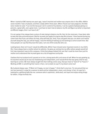 When I started at EMC twenty-one years ago, I wasn’t married and neither was anyone else in the office. Within
seven months I had a husband, and then a baby within three years. When I found out I was pregnant, the little
voice inside me said, “I can do this because I am in control of my destiny. I can be a great employee giving 110
percent, a great wife, and a great mom. I just have to learn how to balance my life and figure out what is important
at different stages; then I can have it all.”

I’m not saying it has always been a piece of cake trying to balance my life. But, for the most part, I have been able
to take that love and enthusiasm I feel for my work and apply it to day-to-day life at home. I have learned during my
career here that if you ask others for help, they will help you. And, if you set goals that you can attain and reward
yourself along the way, you will be happy. I love the feeling of waking up and wanting to come to work here. Not
many people can say that they love their jobs; I am one of the lucky few who can.

Looking back, there isn’t much I would do differently. While I have missed some important events in my child’s
life, I have always been a mother whom he admires. He grew up coming into my office where people would tell
him how important I was to this company. I think that always helped him see that I could be more than just his
mother and understand that my work gave me a lot of happiness and pride.

I believe that my husband and I passed on to him a strong work ethic and sense of self. When he was growing up,
his teachers would say he was too headstrong and independent, and I would think that was great, that he was
learning to survive. We have always taught him that nothing comes easy, that you have to “want it” to “have it.”
Working at EMC is something that I want; in fact, I am ecstatic to say it’s my dream come true!

My husband always says, “If Mom isn’t happy, no one is happy.” I think that’s very true. I’m very proud that our
son has learned it is okay for a woman to work and be independent, smart, and strong. In fact, he says he’s
looking for a girlfriend/wife like me: someone who is optimistic, dedicated, and loyal and enjoys doing things
for others. I hope he finds her.
 