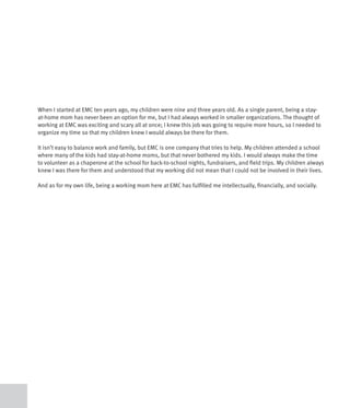 When I started at EMC ten years ago, my children were nine and three years old. As a single parent, being a stay-
at-home mom has never been an option for me, but I had always worked in smaller organizations. The thought of
working at EMC was exciting and scary all at once; I knew this job was going to require more hours, so I needed to
organize my time so that my children knew I would always be there for them.

It isn’t easy to balance work and family, but EMC is one company that tries to help. My children attended a school
where many of the kids had stay-at-home moms, but that never bothered my kids. I would always make the time
to volunteer as a chaperone at the school for back-to-school nights, fundraisers, and field trips. My children always
knew I was there for them and understood that my working did not mean that I could not be involved in their lives.

And as for my own life, being a working mom here at EMC has fulfilled me intellectually, financially, and socially.
 