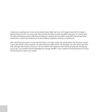 I hope to be a working mom in the not-too-distant future. Right now I just can’t imagine how that life change is
going to fit into my life. I’m curious how others handle their jobs as moms and EMC employees, so I attend all of
the work/life balance sessions offered by the Women’s Leadership Forum (WLF), along with external events like
the Simmons Leadership Conference or Society of Women Engineers meetings or conferences.

After attending many events, I’ve decided that there is no magic answer, but asking others how they do it and get-
ting an idea of their unique situation can spark ideas that might work for me someday. I’ve come to the realization
that, although I like to plan as much as I can, this will be a life experience that I will be jumping into and figuring
out as I go. I am comforted by the knowledge that, through the WLF, I have a network of amazing women to consult
for best practices, advice, and support.
 