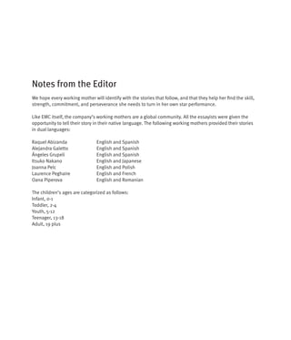 Notes from the Editor
We hope every working mother will identify with the stories that follow, and that they help her find the skill,
strength, commitment, and perseverance she needs to turn in her own star performance.

Like EMC itself, the company’s working mothers are a global community. All the essayists were given the
opportunity to tell their story in their native language. The following working mothers provided their stories
in dual languages:

Raquel Abizanda                 English and Spanish
Alejandra Galetto               English and Spanish
Ángeles Grupeli                 English and Spanish
Itsuko Nakano                   English and Japanese
Joanna Pelc                     English and Polish
Laurence Peghaire               English and French
Oana Piperova                   English and Romanian

The children’s ages are categorized as follows:
Infant, 0-1
Toddler, 2-4
Youth, 5-12
Teenager, 13-18
Adult, 19 plus
 
