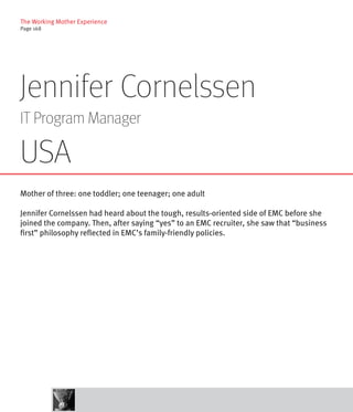 The Working Mother Experience
Page 168




Jennifer Cornelssen
IT Program Manager

USA
Mother of three: one toddler; one teenager; one adult

Jennifer Cornelssen had heard about the tough, results-oriented side of EMC before she
joined the company. Then, after saying “yes” to an EMC recruiter, she saw that “business
first” philosophy reflected in EMC’s family-friendly policies.
 