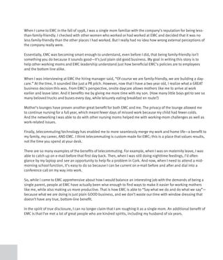 When I came to EMC in the fall of 1998, I was a single mom familiar with the company’s reputation for being less-
than-family-friendly. I checked with other women who worked or had worked at EMC and decided that it was no
less family-friendly than the other places I had worked. But I really had no idea how wrong external perceptions of
the company really were.

Essentially, EMC was becoming smart enough to understand, even before I did, that being family-friendly isn’t
something you do because it sounds good—it’s just plain old good business. My goal in writing this story is to
help other working moms and EMC leadership understand just how beneficial EMC’s policies are to employees
and the bottom line alike.

When I was interviewing at EMC the hiring manager said, “Of course we are family-friendly, we are building a day-
care.” At the time, it sounded like just a PR pitch. However, now that I have a two year old, I realize what a GREAT
business decision this was. From EMC’s perspective, onsite daycare allows mothers like me to arrive at work
earlier and leave later. And it benefits me by giving me more time with my son. (How many little boys get to see so
many beloved trucks and buses every day, while leisurely eating breakfast en route?)

Mother’s lounges have proven another great benefit for both EMC and me. The privacy of the lounge allowed me
to continue nursing for a full year, which meant fewer days of missed work because my child had fewer colds.
And the networking I was able to do with other nursing moms helped me with working-mom challenges as well as
work-related issues.

Finally, telecommuting/technology has enabled me to more seamlessly merge my work and home life—a benefit to
my family, my career, AND EMC. I think telecommuting is custom-made for EMC; this is a place that values results,
not the time you spend at your desk.

There are so many examples of the benefits of telecommuting. For example, when I was on maternity leave, I was
able to catch up on e-mail before that first day back. Then, when I was still doing nighttime feedings, I’d often
glance by my laptop and see an opportunity to help fix a problem in Cork. And now, when I need to attend a mid-
morning school function, it’s easy to do so because I can be current on e-mail before and after and dial into a
conference call on my way into work.

So, while I came to EMC apprehensive about how I would balance an interesting job with the demands of being a
single parent, people at EMC have actually been wise enough to find ways to make it easier for working mothers
like me, while also making us more productive. That is how EMC is able to “Say what we do and do what we say”—
because what we are doing is just plain GOOD business, and we don’t waste our time with window dressing that
doesn’t have any true, bottom-line benefit.

In the spirit of true disclosure, I can no longer claim that I am roughing it as a single mom. An additional benefit of
EMC is that I’ve met a lot of great people who are kindred spirits, including my husband of six years.
 