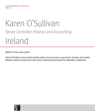 The Working Mother Experience
Page 17o




Karen O’Sullivan
Senior Controller, Finance and Accounting

Ireland
Mother of two: two youths

Karen O’Sullivan shuns guilt and the notion she has to be a supermom. Instead, she builds
effective teams at home and work and is working hard to beat her BlackBerry addiction.
 