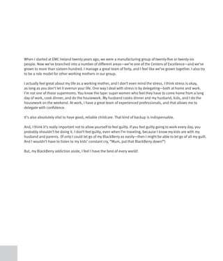 When I started at EMC Ireland twenty years ago, we were a manufacturing group of twenty-five or twenty-six
people. Now we’ve branched into a number of different areas—we’re one of the Centers of Excellence—and we’ve
grown to more than sixteen hundred. I manage a great team of forty, and I feel like we’ve grown together. I also try
to be a role model for other working mothers in our group.

I actually feel great about my life as a working mother, and I don’t even mind the stress. I think stress is okay,
as long as you don’t let it overrun your life. One way I deal with stress is by delegating—both at home and work.
I’m not one of those supermoms. You know the type: super women who feel they have to come home from a long
day of work, cook dinner, and do the housework. My husband cooks dinner and my husband, kids, and I do the
housework on the weekend. At work, I have a great team of experienced professionals, and that allows me to
delegate with confidence.

It’s also absolutely vital to have good, reliable childcare. That kind of backup is indispensable.

And, I think it’s really important not to allow yourself to feel guilty. If you feel guilty going to work every day, you
probably shouldn’t be doing it. I don’t feel guilty, even when I’m traveling, because I know my kids are with my
husband and parents. (If only I could let go of my BlackBerry as easily—then I might be able to let go of all my guilt.
And I wouldn’t have to listen to my kids’ constant cry, “Mum, put that BlackBerry down!”)

But, my BlackBerry addiction aside, I feel I have the best of every world!
 