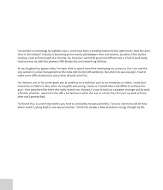 I’ve worked in technology for eighteen years, and I have been a working mother for the last thirteen. Now the work-
force in the Indian IT industry is becoming pretty evenly split between men and women, but when I first started
working, I was definitely part of a minority. So, because I wanted to grow into different roles, I had to work really
hard to prove my technical prowess AND leadership and networking abilities.

As my daughter has gotten older, I’ve been able to spend more time developing my career, so that I am now the
only woman in senior management at the India COE (Center of Excellence). But when she was younger, I had to
make some difficult decisions about what should come first.

For instance, one of my career goals was to continue on a technical path as an enterprise architect; I really love
enterprise architecture. But, when my daughter was young, I realized it would take a lot of time to achieve that
goal—time away from her when she really needed me. Instead, I chose to work as a program manager and to work
a flexible schedule. I worked in the office for five hours while she was in school, then finished my work at home
after she’d gone to bed.

I’ve found that, as a working mother, you have to constantly reassess priorities. I’ve also learned to ask for help
when I need it, giving back in one way or another. I think that creates a flow of positive energy through my life.
 