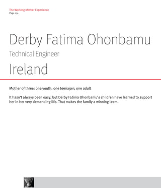 The Working Mother Experience
Page 174




Derby Fatima Ohonbamu
Technical Engineer

Ireland
Mother of three: one youth; one teenager; one adult

It hasn’t always been easy, but Derby Fatima Ohonbamu’s children have learned to support
her in her very demanding life. That makes the family a winning team.
 