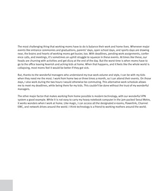 The most challenging thing that working moms have to do is balance their work and home lives. Whenever major
events like entrance ceremonies and graduations, parents’ days, open school days, and sports days are drawing
near, the brains and hearts of working moms get busier, too. With deadlines, pending work assignments, confer-
ence calls, and meetings, it’s sometimes an uphill struggle to squeeze in these events. At times like these, our
heads are churning with activities and get dizzy at the end of the day. But the worst time is when moms have to
go to the office leaving feverish and aching kids at home. When that happens, and it feels like the whole world is
collapsing, most moms feel it would be better if they got sick.

But, thanks to the wonderful managers who understand my true work volume and style, I can be with my kids
when they need me the most. I work from home two or three times a month, so I can attend their events. On those
days, I also work during the two hours I would otherwise be commuting. This alternative work schedule allows
me to meet my deadlines, while being there for my kids. This couldn’t be done without the trust of my wonderful
managers.

The other major factor that makes working from home possible is modern technology, with our wonderful VPN
system a good example. While it is not easy to carry my heavy notebook computer in the jam-packed Seoul Metro,
it works wonders when I work at home. Like magic, I can access all the designated e-rooms, Powerlink, Channel
EMC, and network drives around the world. I think technology is a friend to working mothers around the world.
 