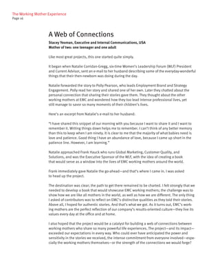 The Working Mother Experience
Page 16




                   A Web of Connections
                   Stacey Yeoman, Executive and Internal Communications, USA
                   Mother of two: one teenager and one adult

                   Like most great projects, this one started quite simply.

                   It began when Natalie Corridan-Gregg, six-time Women’s Leadership Forum (WLF) President
                   and Current Advisor, sent an e-mail to her husband describing some of the everyday-wonderful
                   things that their then-newborn was doing during the day.

                   Natalie forwarded the story to Polly Pearson, who leads Employment Brand and Strategy
                   Engagement. Polly read her story and shared one of her own. Later they chatted about the
                   personal connection that sharing their stories gave them. They thought about the other
                   working mothers at EMC and wondered how they too lead intense professional lives, yet
                   still manage to savor so many moments of their children’s lives.

                   Here’s an excerpt from Natalie’s e-mail to her husband:

                   “I have shared this snippet of our morning with you because I want to share it and I want to
                   remember it. Writing things down helps me to remember. I can’t think of any better memory
                   than this to keep when I am ninety. It is clear to me that the majority of what babies need is
                   love and patience. Good thing I have an abundance of love, because I came up short in the
                   patience line. However, I am learning.”

                   Natalie approached Frank Hauck who runs Global Marketing, Customer Quality, and
                   Solutions, and was the Executive Sponsor of the WLF, with the idea of creating a book
                   that would serve as a window into the lives of EMC working mothers around the world.

                   Frank immediately gave Natalie the go-ahead—and that’s where I came in. I was asked
                   to head up the project.

                   The destination was clear; the path to get there remained to be charted. I felt strongly that we
                   needed to develop a book that would showcase EMC working mothers; the challenge was to
                   show how we are like all mothers in the world, as well as how we are different. The only thing
                   I asked of contributors was to reflect on EMC’s distinctive qualities as they told their stories.
                   Above all, I hoped for authentic stories. And that’s what we got. As it turns out, EMC’s work-
                   ing mothers are the perfect reflection of our company’s results-oriented culture—they live its
                   values every day at the office and at home.

                   I also hoped that the project would be a catalyst for building a web of connections between
                   working mothers who share so many powerful life experiences. The project—and its impact—
                   exceeded our expectations in every way. Who could ever have anticipated the power and
                   sensitivity in the stories we received, the intense commitment from everyone involved—espe-
                   cially the working mothers themselves—or the strength of the connections we would forge?
 