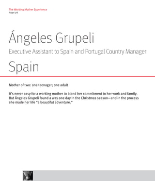 The Working Mother Experience
Page 178




Ángeles Grupeli
Executive Assistant to Spain and Portugal Country Manager

Spain
Mother of two: one teenager; one adult

It’s never easy for a working mother to blend her commitment to her work and family.
But Ángeles Grupeli found a way one day in the Christmas season—and in the process
she made her life “a beautiful adventure.”
 