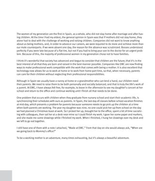 The women of my generation are the first in Spain, as a whole, who did not stay home after marriage and after hav-
ing children. At the time I had my eldest, the general opinion in Spain was that if mothers did not stay home, they
alone had to deal with the challenge of working and raising children. Companies did not want to know anything
about us being mothers, and, in order to advance our careers, we were required to do more and achieve more than
our male counterparts. If we were absent one day, the reason for the absence was scrutinized. Bosses understood
perfectly if you were late because of a flat tire, but not if you had to bring your son to the doctor for an urgent prob-
lem. Because of this, the majority of professional women in my generation chose not to have families.

I think it’s wonderful that society has advanced and begun to consider that children are the future; that it’s in the
best interest of all that they are born and raised in the best manner possible. Companies like EMC are now finding
ways to make professional work compatible with the work that comes with being a mother. It is also excellent that
technology now allows for us to work at home or to work from home part time, so that, when necessary, parents
can care for their children without neglecting their professional responsibilities.

Although in Spain we usually have a nanny at home or a grandmother who can lend a hand, our children need
their parents. We need to raise them to be both personally and socially balanced, and that is truly the life’s work of
a parent. At EMC, I have always felt free, for example, to leave in the afternoon to see my daughter’s concert at her
school and return to the office and continue working until I finish all that needs to be done.

One problem that occurs with children when they graduate from nursery school and start their academic life, is
synchronizing their schedules with ours as parents. In Spain, the last day of classes before school vacation finishes
at mid-day, which presents a problem for parents because someone needs to go pick up the children at a time
when both parents are working. The year my daughter was nine, no one could pick her up from school on the day
we had planned a Christmas toast at work. So I picked her up, brought her to the office, spent a bit of time socializ-
ing with colleagues, then sat her at a desk near mine so I could finish my work. I gave her some paper and markers,
and she made me some drawings while I finished my work. When I finished, I hung her drawings over my desk and
we left to go eat together.

I still have one of them with a note I attached, “Made at EMC.” From that day on she would always ask, “When are
we going back to Mommy’s office?”

To be a working mother is an adventure, many times exhausting, but it’s always a beautiful adventure.
 