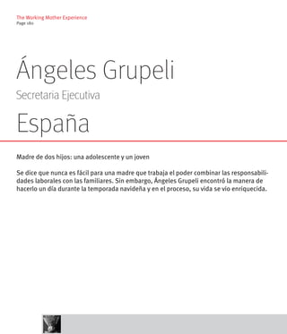 The Working Mother Experience
Page 180




Ángeles Grupeli
Secretaria Ejecutiva

España
Madre de dos hijos: una adolescente y un joven

Se dice que nunca es fácil para una madre que trabaja el poder combinar las responsabili-
dades laborales con las familiares. Sin embargo, Ángeles Grupeli encontró la manera de
hacerlo un día durante la temporada navideña y en el proceso, su vida se vio enriquecida.
 