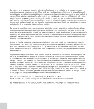Las mujeres de mi generación somos las primeras en España que, en su conjunto, no se quedaron en casa
después de casadas, ni después de tener hijos, por lo que cuando yo tuve a mi hijo mayor la sociedad española
opinaba que si las madres no nos quedábamos en casa, era nuestro problema exclusivamente el sacar adelante a
nuestros hijos, las empresas no querían saber nada de que éramos madres, y se nos exigía cumplir más y mejor
que los hombres para poder aspirar a un puesto de trabajo. Se miraba con lupa si faltábamos al trabajo y por
qué. Los jefes entendían perfectamente que faltaras porque se te había pinchado la rueda del coche pero no que
llegaras tarde por haber llevado a tu hijo al médico por un problema urgente. De ahí que gran número de mujeres
profesionales de mi generación eligiera no formar familias.

Me parece un maravilloso avance que actualmente la sociedad empiece a considerar que los niños son la base
de la sociedad futura, que es interés de todos el que nazcan y se críen del modo más adecuado posible, y que
empresas como EMC contemplen medidas que hagan compatible el trabajo con el cuidado de los hijos. Es también
estupendo que las nuevas tecnologías permitan quedarse en casa trabajando, o completar parte del horario labo-
ral en casa, de modo que los padres podamos cuidar a nuestros hijos sin descuidar nuestras responsabilidades
laborales cuando es necesario.

Aunque en España casi siempre tenemos una cuidadora en casa, o una abuela que echa una mano, nuestros
hijos necesitan a sus padres. Necesitamos criar personas equilibradas social y personalmente, y en ello tiene un
gran papel el entorno laboral de los padres. Yo en EMC siempre me he sentido libre de, por ejemplo, salir a ver
cantar a mi hija en el coro de su colegio por la tarde y luego regresar y seguir trabajando hasta terminar lo que
tenga que hacer.

Un problema que se plantea con los niños en edad escolar es compatibilizar sus horarios, más restringidos que
los de las escuelas infantiles, con los de los padres. En España, el último día de clase antes de las vacaciones
la jornada escolar acaba a mediodía, lo que representa un problema para los padres, porque alguien tiene que
recoger a los hijos a una hora en la que normalmente ambos padres están trabajando. Una Navidad, cuando mi
hija tenía nueve años, no conseguí a nadie para que la recogiera de la escuela. En el trabajo teníamos programada
una copa de Navidad justo más o menos a la hora que salía mi hija del colegio, así que en vez de bajar a la copa,
me fui a buscarla, la traje a la oficina, pasamos a socializar un poco con los compañeros de trabajo, y como yo
no me podía ir pronto con ella porque aún tenía trabajo por hacer, la senté en una mesa libre cercana a la mía, le
di papeles en blanco y rotuladores, y ella me estuvo haciendo dibujos mientras yo acababa de trabajar. Cuando
acabé, colgué sus dibujos en mi mesa y nos fuimos las dos a comer juntas.

Aún conservo uno de ellos, con una nota mía adjunta, “Fabricado en EMC”.
Desde aquél día, ella siempre me pregunta, “Cuándo podemos volver a la oficina de mamá?”

Ser madre trabajadora es una aventura, muchas veces agotadora, pero siempre una hermosa aventura.
 
