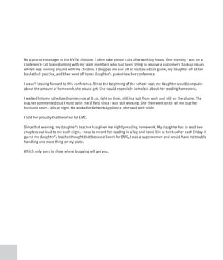 As a practice manager in the NY/NJ division, I often take phone calls after working hours. One evening I was on a
conference call brainstorming with my team members who had been trying to resolve a customer’s backup issues
while I was running around with my children. I dropped my son off at his basketball game, my daughter off at her
basketball practice, and then went off to my daughter’s parent-teacher conference.

I wasn’t looking forward to this conference. Since the beginning of the school year, my daughter would complain
about the amount of homework she would get. She would especially complain about her reading homework.

I walked into my scheduled conference at 8:10, right on time, still in a suit from work and still on the phone. The
teacher commented that I must be in the IT field since I was still working. She then went on to tell me that her
husband takes calls at night. He works for Network Appliance, she said with pride.

I told her proudly that I worked for EMC.

Since that evening, my daughter’s teacher has given me nightly reading homework. My daughter has to read two
chapters out loud to me each night. I have to record her reading in a log and hand it in to her teacher each Friday. I
guess my daughter’s teacher thought that because I work for EMC, I was a superwoman and would have no trouble
handling one more thing on my plate.

Which only goes to show where bragging will get you.
 
