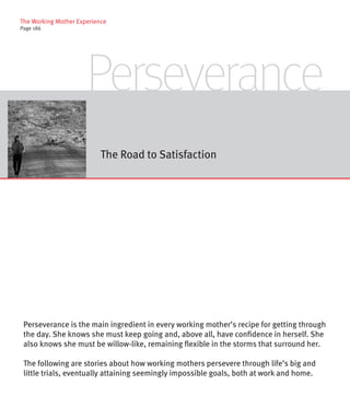 The Working Mother Experience
Page 186




                      Perseverance
                           The Road to Satisfaction




 Perseverance is the main ingredient in every working mother’s recipe for getting through
 the day. She knows she must keep going and, above all, have confidence in herself. She
 also knows she must be willow-like, remaining flexible in the storms that surround her.

 The following are stories about how working mothers persevere through life’s big and
 little trials, eventually attaining seemingly impossible goals, both at work and home.
 