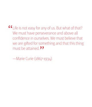 “
Life is not easy for any of us. But what of that?
We must have perseverance and above all
                  “
confidence in ourselves. We must believe that
we are gifted for something and that this thing
must be attained.

—Marie Curie (1867-1934)
 