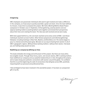 A beginning

EMC employees are passionate individuals who want to get involved and make a difference
in the company, so it was easy to quickly assemble a great core team. Once the team defined
its mission, it was time to jumpstart the project. We held a Working Mothers Book Project
symposium in October 2007 in Hopkinton. At that gathering, seventy women and one
atypical working mother (a working father) came together and shared their perspectives
about their lives and creating this book. The idea was well received and we were ready.

With that support behind us, the core team reached out to every corner of EMC—and those
individuals reached out even further. Other formal symposiums and informal gatherings
followed, including meetings in New York, Madrid, and Brentford, U.K. The stories began to
pour in; interest and enthusiasm grew. We were on our way to hearing from women in all of
EMC’s geographic regions. Without these working mothers—without their stories—the book
you are holding today would not exist.

Redefining our company by defining our lives

This book embodies the energy and enthusiasm of this project. But there are many other,
less tangible results. Through these funny, warm, and sincere stories, EMC’s working mothers
have redefined our company and our powerful relationship to it. And, throughout the project,
we’ve made strong and authentic connections with women around the globe. I’m confident
that this is just the beginning of a web of connections that will grow across EMC, positively
impacting both our personal and professional lives.

I feel privileged to have been involved in this wonderful project. It has been an unexpected
gift in my life.
 
