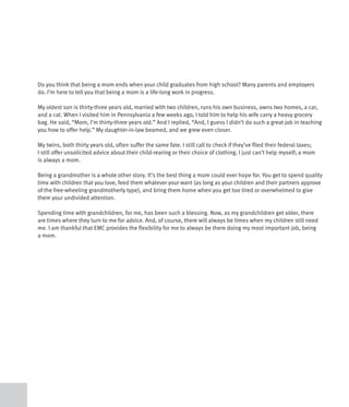Do you think that being a mom ends when your child graduates from high school? Many parents and employers
do. I’m here to tell you that being a mom is a life-long work in progress.

My oldest son is thirty-three years old, married with two children, runs his own business, owns two homes, a car,
and a cat. When I visited him in Pennsylvania a few weeks ago, I told him to help his wife carry a heavy grocery
bag. He said, “Mom, I’m thirty-three years old.” And I replied, “And, I guess I didn’t do such a great job in teaching
you how to offer help.” My daughter-in-law beamed, and we grew even closer.

My twins, both thirty years old, often suffer the same fate. I still call to check if they’ve filed their federal taxes;
I still offer unsolicited advice about their child-rearing or their choice of clothing. I just can’t help myself; a mom
is always a mom.

Being a grandmother is a whole other story. It’s the best thing a mom could ever hope for. You get to spend quality
time with children that you love, feed them whatever your want (as long as your children and their partners approve
of the free-wheeling grandmotherly type), and bring them home when you get too tired or overwhelmed to give
them your undivided attention.

Spending time with grandchildren, for me, has been such a blessing. Now, as my grandchildren get older, there
are times where they turn to me for advice. And, of course, there will always be times when my children still need
me. I am thankful that EMC provides the flexibility for me to always be there doing my most important job, being
a mom.
 
