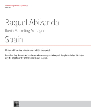 The Working Mother Experience
Page 192




Raquel Abizanda
Iberia Marketing Manager

Spain
Mother of four: two infants; one toddler; one youth

Day after day, Raquel Abizanda somehow manages to keep all the plates in her life in the
air. It’s a feat worthy of the finest circus juggler.
 